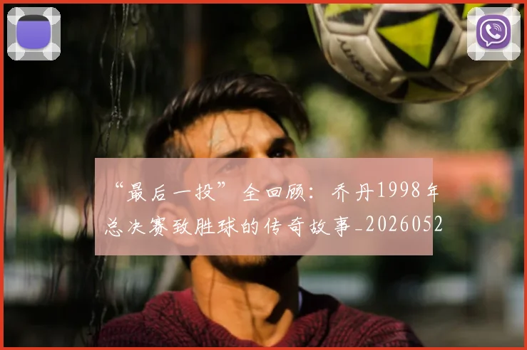 “最后一投”全回顾：乔丹1998年总决赛致胜球的传奇故事_20260526125618_20260607160312