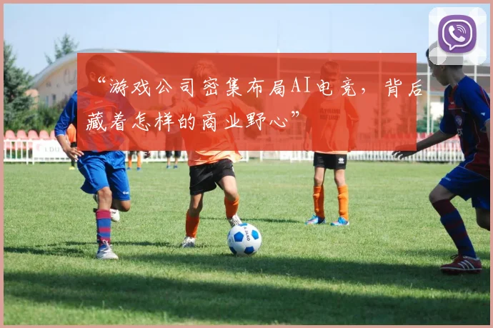 “游戏公司密集布局AI电竞,背后藏着怎样的商业野心”