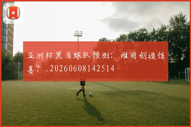 亚洲杯黑马球队预测:谁将创造惊喜?_20260608142514