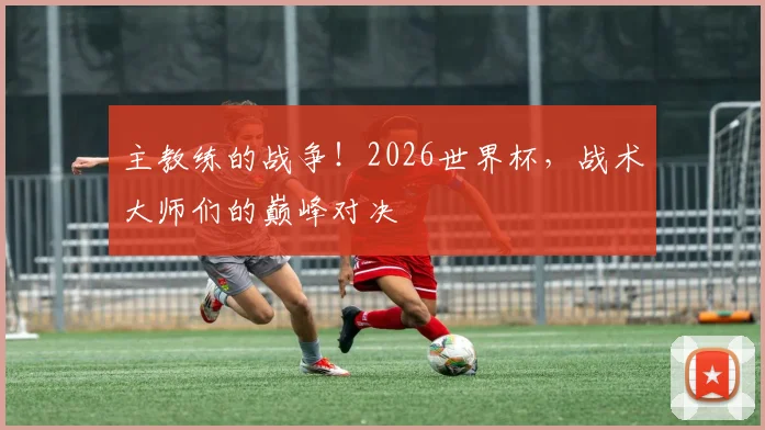 主教练的战争!2026世界杯,战术大师们的巅峰对决